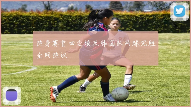 热身赛首回合埃及韩国队两球完胜全网热议